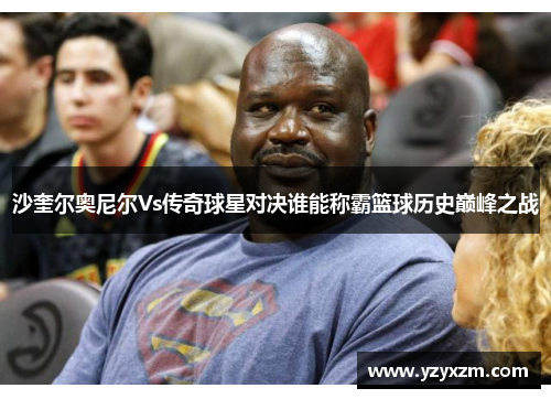 沙奎尔奥尼尔Vs传奇球星对决谁能称霸篮球历史巅峰之战